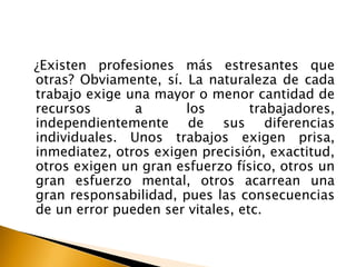 ¿Existen profesiones más estresantes que
otras? Obviamente, sí. La naturaleza de cada
trabajo exige una mayor o menor cantidad de
recursos a los trabajadores,
independientemente de sus diferencias
individuales. Unos trabajos exigen prisa,
inmediatez, otros exigen precisión, exactitud,
otros exigen un gran esfuerzo físico, otros un
gran esfuerzo mental, otros acarrean una
gran responsabilidad, pues las consecuencias
de un error pueden ser vitales, etc.
 