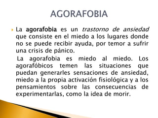  La agorafobia es un trastorno de ansiedad
que consiste en el miedo a los lugares donde
no se puede recibir ayuda, por temor a sufrir
una crisis de pánico.
La agorafobia es miedo al miedo. Los
agorafóbicos temen las situaciones que
puedan generarles sensaciones de ansiedad,
miedo a la propia activación fisiológica y a los
pensamientos sobre las consecuencias de
experimentarlas, como la idea de morir.
 