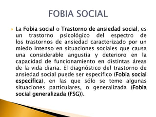  La Fobia social o Trastorno de ansiedad social, es
un trastorno psicológico del espectro de
los trastornos de ansiedad caracterizado por un
miedo intenso en situaciones sociales que causa
una considerable angustia y deterioro en la
capacidad de funcionamiento en distintas áreas
de la vida diaria. El diagnóstico del trastorno de
ansiedad social puede ser específico (Fobia social
específica), en las que sólo se teme algunas
situaciones particulares, o generalizada (Fobia
social generalizada (FSG)).
 