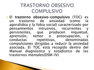  El trastorno obsesivo-compulsivo (TOC) es
un trastorno de ansiedad (como la
agorafobia y la fobia social) caracterizado por
pensamientos intrusivos, recurrentes y
persistentes, que producen inquietud,
aprensión, temor o preocupación, y
conductas repetitivas, denominadas
compulsiones dirigidas a reducir la ansiedad
asociada. El TOC está recogido dentro del
Manual diagnóstico y estadístico de los
trastornos mentales(DSM-IV)
 
