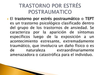  El trastorno por estrés postraumático o TEPT
es un trastorno psicológico clasificado dentro
del grupo de los trastornos de ansiedad. Se
caracteriza por la aparición de síntomas
específicos luego de la exposición a un
acontecimiento estresante, extremadamente
traumático, que involucra un daño físico o es
de naturaleza extraordinariamente
amenazadora o catastrófica para el individuo.
 