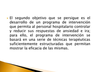  El segundo objetivo que se persigue es el
desarrollo de un programa de intervención
que permita al personal hospitalario controlar
y reducir sus respuestas de ansiedad e ira;
para ello, el programa de intervención se
basará en una serie de técnicas terapéuticas
suficientemente estructuradas que permitan
mostrar la eficacia de las mismas.
 