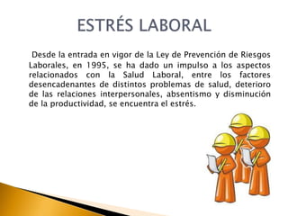 Desde la entrada en vigor de la Ley de Prevención de Riesgos
Laborales, en 1995, se ha dado un impulso a los aspectos
relacionados con la Salud Laboral, entre los factores
desencadenantes de distintos problemas de salud, deterioro
de las relaciones interpersonales, absentismo y disminución
de la productividad, se encuentra el estrés.
 