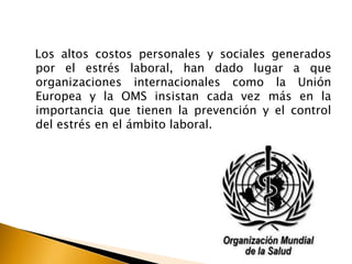 Los altos costos personales y sociales generados
por el estrés laboral, han dado lugar a que
organizaciones internacionales como la Unión
Europea y la OMS insistan cada vez más en la
importancia que tienen la prevención y el control
del estrés en el ámbito laboral.
 
