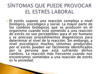  El estrés supone una reacción compleja a nivel
biológico, psicológico y social. La mayor parte de
los cambios biológicos que se producen en el
organismo cuando está sometido a una reacción
de estrés no son perceptibles para el ser humano
y se precisan procedimientos diagnósticos para
determinar el nivel de la reacción. Sin embargo, a
nivel psicológico muchos síntomas producidos
por el estrés pueden ser fácilmente identificados
por la persona que está sufriendo dichos
cambios. La reacción más frecuente cuando nos
encontramos sometidos a una reacción de estrés
es la ansiedad.
 