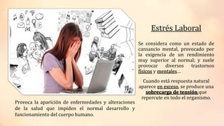 Estrés Laboral
Se considera como un estado de
cansancio mental, provocado por
la exigencia de un rendimiento
muy superior al normal; y suele
provocar diversos trastornos
físicos y mentales…
Cuando está respuesta natural
aparece en exceso, se produce una
sobrecarga de tensión que
repercute en todo el organismo.
Provoca la aparición de enfermedades y alteraciones
de la salud que impiden el normal desarrollo y
funcionamiento del cuerpo humano.
 