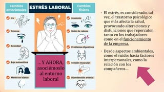 • El estrés, es considerado, tal
vez, el trastorno psicológico
que más afecta la salud,
provocando alteraciones y
disfunciones que repercuten
tanto en los trabajadores
como en el funcionamiento
de la empresa.
• Desde aspectos ambientales,
como el ruido; hasta factores
interpersonales, como la
relación con los
compañeros…
 