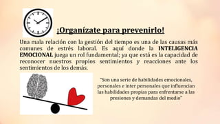 ¡Organízate para prevenirlo!
Una mala relación con la gestión del tiempo es una de las causas más
comunes de estrés laboral. Es aquí donde la INTELIGENCIA
EMOCIONAL juega un rol fundamental; ya que está es la capacidad de
reconocer nuestros propios sentimientos y reacciones ante los
sentimientos de los demás.
“Son una serie de habilidades emocionales,
personales e inter personales que influencian
las habilidades propias para enfrentarse a las
presiones y demandas del medio”
 