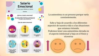 La autoestima es un proceso porque varía
constantemente.
Sube y baja de acuerdo a los diferentes
aspectos de nuestra vida o a las situaciones
que estamos viviendo.
Podemos tener una autoestima elevada en
el aspecto intelectual y baja en el físico y
viceversa
 