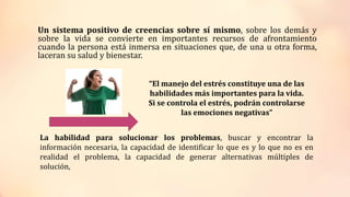 Un sistema positivo de creencias sobre sí mismo, sobre los demás y
sobre la vida se convierte en importantes recursos de afrontamiento
cuando la persona está inmersa en situaciones que, de una u otra forma,
laceran su salud y bienestar.
“El manejo del estrés constituye una de las
habilidades más importantes para la vida.
Si se controla el estrés, podrán controlarse
las emociones negativas”
La habilidad para solucionar los problemas, buscar y encontrar la
información necesaria, la capacidad de identificar lo que es y lo que no es en
realidad el problema, la capacidad de generar alternativas múltiples de
solución,
 