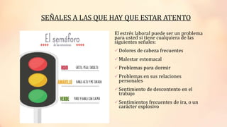 El estrés laboral puede ser un problema
para usted si tiene cualquiera de las
siguientes señales:
Dolores de cabeza frecuentes
Malestar estomacal
Problemas para dormir
Problemas en sus relaciones
personales
Sentimiento de descontento en el
trabajo
Sentimientos frecuentes de ira, o un
carácter explosivo
SEÑALES A LAS QUE HAY QUE ESTAR ATENTO
 