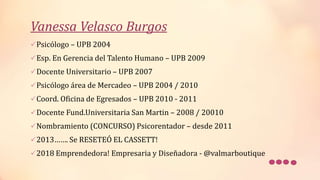 Vanessa Velasco Burgos
Psicólogo – UPB 2004
Esp. En Gerencia del Talento Humano – UPB 2009
Docente Universitario – UPB 2007
Psicólogo área de Mercadeo – UPB 2004 / 2010
Coord. Oficina de Egresados – UPB 2010 - 2011
Docente Fund.Universitaria San Martin – 2008 / 20010
Nombramiento (CONCURSO) Psicorentador – desde 2011
2013……. Se RESETEÓ EL CASSETT!
2018 Emprendedora! Empresaria y Diseñadora - @valmarboutique
 