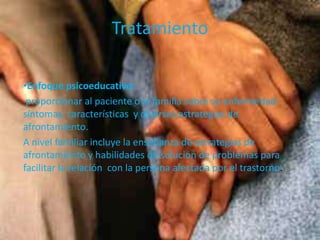 Tratamiento
•Enfoque psicoeducativo:
proporcionar al paciente o la familia sobre su enfermedad,
síntomas, características y diversas estrategias de
afrontamiento.
A nivel familiar incluye la enseñanza de estrategias de
afrontamiento y habilidades de solución de problemas para
facilitar la relación con la persona afectada por el trastorno.
 