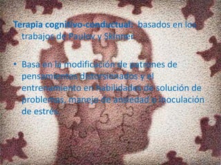 Terapia cognitivo-conductual: basados en los
trabajos de Paulov y Skinner.
• Basa en la modificación de patrones de
pensamientos distorsionados y el
entrenamiento en habilidades de solución de
problemas, manejo de ansiedad o inoculación
de estrés.
 
