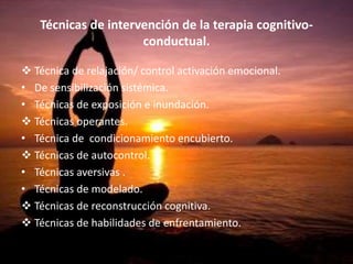 Técnicas de intervención de la terapia cognitivo-
conductual.
 Técnica de relajación/ control activación emocional.
• De sensibilización sistémica.
• Técnicas de exposición e inundación.
 Técnicas operantes.
• Técnica de condicionamiento encubierto.
 Técnicas de autocontrol.
• Técnicas aversivas .
• Técnicas de modelado.
 Técnicas de reconstrucción cognitiva.
 Técnicas de habilidades de enfrentamiento.
 Técnicas de resolución de problemas.
 