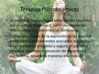 Terapias Psicodinamicas
• Se centra en los conflictos emocionales causados
por el evento traumático, particularmente los
relacionados con experiencias tempranas.
• Esto se da a través de la expresión de las diversas
emociones y pensamientos asociados al evento,
en un ambiente empático y seguro, el paciente
adquiere una mayor sensación de seguridad y
autoestima, desarrolla maneras efectivas de
pensar.
 