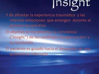 Y de afrontar la experiencia traumática y las
intensas emociones que emergen durante el
proceso terapéutico.
El objetivo es incrementar la conciencia
(“insight”) de los conflictos intrapersonales y
su resolución.
El paciente es guiado hacia el desarrollo de una
autoestima reforzada.
 
