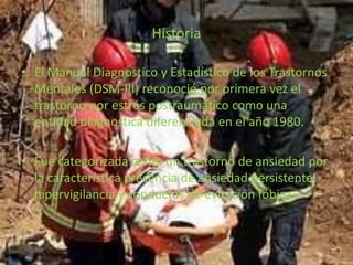 Historia
• El Manual Diagnostico y Estadístico de los Trastornos
Mentales (DSM-III) reconoció por primera vez el
trastorno por estrés postraumático como una
entidad diagnostica diferenciada en el año 1980.
• Fue categorizada como un trastorno de ansiedad por
la característica presencia de ansiedad persistente,
hipervigilancia y conductas de evitación fóbica.
 