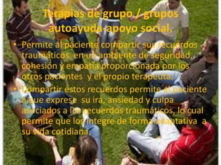 Terapias de grupo / grupos
autoayuda-apoyo social.
• Permite al paciente compartir sus recuerdos
traumáticos en un ambiente de seguridad,
cohesión y empatía proporcionada por los
otros pacientes y el propio terapeuta.
• Compartir estos recuerdos permite al paciente
a que exprese su ira, ansiedad y culpa
asociados a los recuerdos traumáticos, lo cual
permite que los integre de forma adaptativa a
su vida cotidiana.
 
