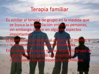 Terapia familiar
Es similar al terapia de grupo en la medida que
se busca la interrelación entre las personas,
sin embargo difiere en algunos aspectos
importantes.
El objetivo es fortalecer al grupo en si mismo, a
la ves que sus miembros individuales.
En la terapia de grupo es que el propio grupo se
auto disuelva cuando sus miembros
individuales hayan resuelto sus conflictos.
 