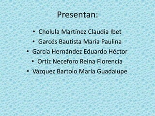 Presentan:
• Cholula Martínez Claudia Ibet
• Garcés Bautista María Paulina
• García Hernández Eduardo Héctor
• Ortiz Neceforo Reina Florencia
• Vázquez Bartolo María Guadalupe
 