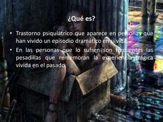¿Qué es?
• Trastorno psiquiátrico que aparece en personas que
han vivido un episodio dramático en si vida.
• En las personas que lo sufren son frecuentes las
pesadillas que rememoran la experiencia trágica
vivida en el pasado.
 