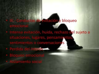 • III.- Conductas de evitación y bloqueo
emocional
• Intensa evitación, huida, rechazo del sujeto a
situaciones, lugares, pensamientos,
sentimientos o conversaciones
• Perdida del interés
• Bloqueo emocional
• Aislamiento social
 