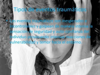 Tipos de eventos traumáticos
• Los eventos traumáticos son inesperados e
incontrolables y golpean de manera intensa la
sensación de seguridad y auto-confianza del
individuo provocando intensas reacciones de
vulnerabilidad y temor hacia el entorno.
 