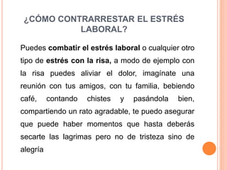 ¿CÓMO CONTRARRESTAR EL ESTRÉS
LABORAL?
Puedes combatir el estrés laboral o cualquier otro
tipo de estrés con la risa, a modo de ejemplo con
la risa puedes aliviar el dolor, imagínate una
reunión con tus amigos, con tu familia, bebiendo
café, contando chistes y pasándola bien,
compartiendo un rato agradable, te puedo asegurar
que puede haber momentos que hasta deberás
secarte las lagrimas pero no de tristeza sino de
alegría
 