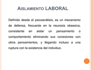 AISLAMIENTO LABORAL
Definido desde el psicoanálisis, es un mecanismo
de defensa, frecuente en la neurosis obsesiva,
consistente en aislar un pensamiento o
comportamiento eliminando sus conexiones con
otros pensamientos, y llegando incluso a una
ruptura con la existencia del individuo.
 