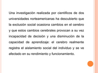 Una investigación realizada por científicos de dos
universidades norteamericanas ha descubierto que
la exclusión social ocasiona cambios en el cerebro
y que estos cambios cerebrales provocan a su vez
incapacidad de decisión y una disminución de la
capacidad de aprendizaje: el cerebro realmente
registra el aislamiento social del individuo y se ve
afectado en su rendimiento y funcionamiento.
 