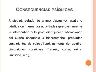 CONSECUENCIAS PSÍQUICAS
Ansiedad, estado de ánimo depresivo, apatía o
pérdida de interés por actividades que previamente
le interesaban o le producían placer, alteraciones
del sueño (insomnio e hipersomnia), profundos
sentimientos de culpabilidad, aumento del apetito,
distorsiones cognitivas (fracaso, culpa, ruina,
inutilidad, etc.),
 