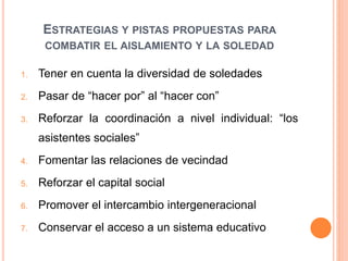 ESTRATEGIAS Y PISTAS PROPUESTAS PARA
COMBATIR EL AISLAMIENTO Y LA SOLEDAD
1. Tener en cuenta la diversidad de soledades
2. Pasar de “hacer por” al “hacer con”
3. Reforzar la coordinación a nivel individual: “los
asistentes sociales”
4. Fomentar las relaciones de vecindad
5. Reforzar el capital social
6. Promover el intercambio intergeneracional
7. Conservar el acceso a un sistema educativo
 