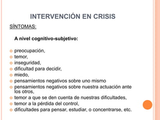 INTERVENCIÓN EN CRISIS
SÍNTOMAS:
A nivel cognitivo-subjetivo:
 preocupación,
 temor,
 inseguridad,
 dificultad para decidir,
 miedo,
 pensamientos negativos sobre uno mismo
 pensamientos negativos sobre nuestra actuación ante
los otros,
 temor a que se den cuenta de nuestras dificultades,
 temor a la pérdida del control,
 dificultades para pensar, estudiar, o concentrarse, etc.
 