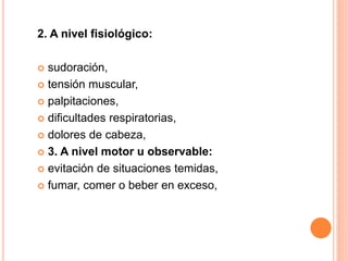 2. A nivel fisiológico:
 sudoración,
 tensión muscular,
 palpitaciones,
 dificultades respiratorias,
 dolores de cabeza,
 3. A nivel motor u observable:
 evitación de situaciones temidas,
 fumar, comer o beber en exceso,
 