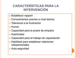 CARACTERÍSTICAS PARA LA
INTERVENCIÓN
 Establecer rapport
 Conocimientos previos a nivel teórico
 Tolerancia a la frustración
 Humor
 Capacidad para la praxis de empatía
 Acertividad
 Capacidad para el trabajo de capacitación
 Habilidad para establecer relaciones
interpersonales
 Auto-seguridad
 