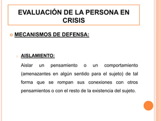 EVALUACIÓN DE LA PERSONA EN
CRISIS
 MECANISMOS DE DEFENSA:
o AISLAMIENTO:
Aislar un pensamiento o un comportamiento
(amenazantes en algún sentido para el sujeto) de tal
forma que se rompan sus conexiones con otros
pensamientos o con el resto de la existencia del sujeto.
 