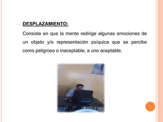 o DESPLAZAMIENTO:
Consiste en que la mente redirige algunas emociones de
un objeto y/o representación psíquica que se percibe
como peligroso o inaceptable, a uno aceptable.
 