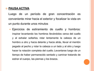  PAUSA ACTIVA
Luego de un período de gran concentración es
conveniente mirar hacia el exterior y focalizar la vista en
un punto durante unos minutos
 Ejercicios de estiramiento de cuello y hombros:
inspirar levantando los hombros llevándolos cerca del cuello
y al exhalar soltarlos, rotar lentamente la cabeza de un
hombro a otro y hacia delante y hacia atrás, llevar el mentón
pegado al pecho y rotar la cabeza a un lado y al otro y luego
hacer la rotación completa del cuello. Levantarse luego de un
tiempo de haber permanecido sentado y caminar tratando de
estirar el cuerpo, las piernas y los brazos.
 