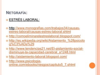 NETGRAFÍA:
 ESTRÉS LABORAL:
 http://www.monografias.com/trabajos34/causas-
estres-laboral/causas-estres-laboral.shtml
 http://comoeliminarelestreslaboral.blogspot.com/
 http://es.wikipedia.org/wiki/Aislamiento_%28psicolo
g%C3%ADa%29
 http://www.tendencias21.net/El-aislamiento-social-
disminuye-la-capacidad-cerebral_a1248.html
 http://aislamiento-laboral.blogspot.com/
 http://www.psicologia-
online.com/ebooks/riesgos/capitulo5_7.shtml
 