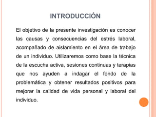 INTRODUCCIÓN
El objetivo de la presente investigación es conocer
las causas y consecuencias del estrés laboral,
acompañado de aislamiento en el área de trabajo
de un individuo. Utilizaremos como base la técnica
de la escucha activa, sesiones continuas y terapias
que nos ayuden a indagar el fondo de la
problemática y obtener resultados positivos para
mejorar la calidad de vida personal y laboral del
individuo.
 