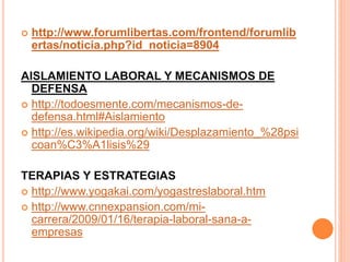  http://www.forumlibertas.com/frontend/forumlib
ertas/noticia.php?id_noticia=8904
AISLAMIENTO LABORAL Y MECANISMOS DE
DEFENSA
 http://todoesmente.com/mecanismos-de-
defensa.html#Aislamiento
 http://es.wikipedia.org/wiki/Desplazamiento_%28psi
coan%C3%A1lisis%29
TERAPIAS Y ESTRATEGIAS
 http://www.yogakai.com/yogastreslaboral.htm
 http://www.cnnexpansion.com/mi-
carrera/2009/01/16/terapia-laboral-sana-a-
empresas
 