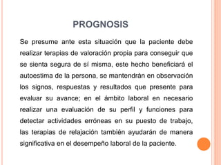 PROGNOSIS
Se presume ante esta situación que la paciente debe
realizar terapias de valoración propia para conseguir que
se sienta segura de sí misma, este hecho beneficiará el
autoestima de la persona, se mantendrán en observación
los signos, respuestas y resultados que presente para
evaluar su avance; en el ámbito laboral en necesario
realizar una evaluación de su perfil y funciones para
detectar actividades erróneas en su puesto de trabajo,
las terapias de relajación también ayudarán de manera
significativa en el desempeño laboral de la paciente.
 