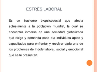 ESTRÉS LABORAL
Es un trastorno biopsicosocial que afecta
actualmente a la población mundial, la cual se
encuentra inmersa en una sociedad globalizada
que exige y demanda cada día individuos aptos y
capacitados para enfrentar y resolver cada una de
los problemas de índole laboral, social y emocional
que se le presenten.
 