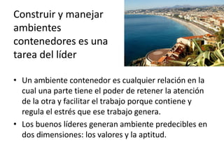 Construir y manejar
ambientes
contenedores es una
tarea del líder
• Un ambiente contenedor es cualquier relación en la
cual una parte tiene el poder de retener la atención
de la otra y facilitar el trabajo porque contiene y
regula el estrés que ese trabajo genera.
• Los buenos líderes generan ambiente predecibles en
dos dimensiones: los valores y la aptitud.

 