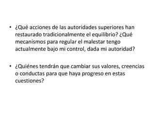 • ¿Qué acciones de las autoridades superiores han
restaurado tradicionalmente el equilibrio? ¿Qué
mecanismos para regular el malestar tengo
actualmente bajo mi control, dada mi autoridad?
• ¿Quiénes tendrán que cambiar sus valores, creencias
o conductas para que haya progreso en estas
cuestiones?

 