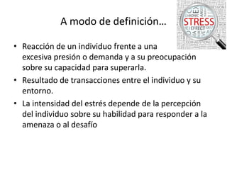 A modo de definición…
• Reacción de un individuo frente a una
excesiva presión o demanda y a su preocupación
sobre su capacidad para superarla.
• Resultado de transacciones entre el individuo y su
entorno.
• La intensidad del estrés depende de la percepción
del individuo sobre su habilidad para responder a la
amenaza o al desafío

 