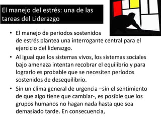 El manejo del estrés: una de las
tareas del Liderazgo
• El manejo de periodos sostenidos
de estrés plantea una interrogante central para el
ejercicio del liderazgo.
• Al igual que los sistemas vivos, los sistemas sociales
bajo amenaza intentan recobrar el equilibrio y para
lograrlo es probable que se necesiten períodos
sostenidos de desequilibrio.
• Sin un clima general de urgencia –sin el sentimiento
de que algo tiene que cambiar-, es posible que los
grupos humanos no hagan nada hasta que sea
demasiado tarde. En consecuencia,

 