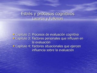 Estrés y procesos cognitivos
Lazarus y Folkman
• Capítulo 2: Procesos de evaluación cognitiva
• Capítulo 3: Factores personales que influyen en
la evaluación
• Capítulo 4: Factores situacionales que ejercen
influencia sobre la evaluación
 