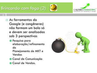 Brincando com fogo (2)
12

     ¨    As ferramentas do
           Google (e congêneres)
           não formam um bolo só
           e devem ser analisadas
           sob 3 perspectivas
           ¤  Pesquisapara
               elaboração/refinamento
               do
               Planejamento de MKT e
               Vendas
           ¤  Canal de Comunicação
           ¤  Canal de Vendas.
 
